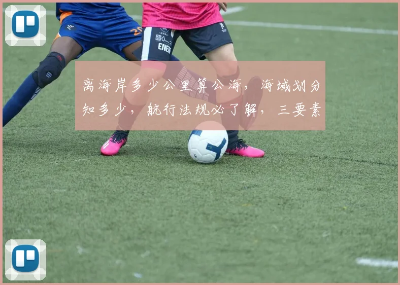 离海岸多少公里算公海，海域划分知多少，航行法规必了解，三要素全解析