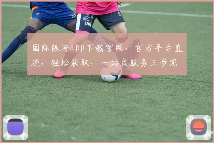 国际银河app下载官网，官方平台直连，轻松获取，一站式服务三步完成，立即体验，不容错过