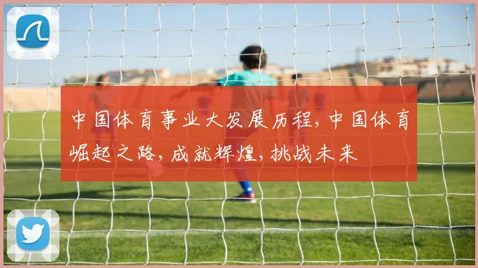 中国体育事业大发展历程,中国体育崛起之路,成就辉煌,挑战未来